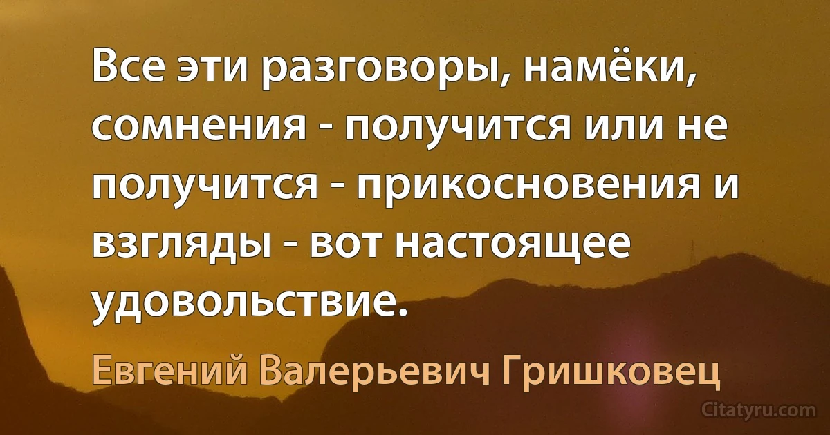 Все эти разговоры, намёки, сомнения - получится или не получится - прикосновения и взгляды - вот настоящее удовольствие. (Евгений Валерьевич Гришковец)