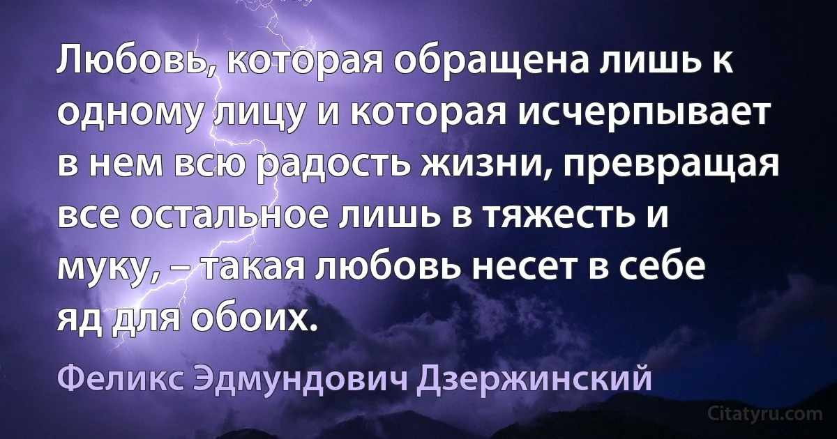 Любовь, которая обращена лишь к одному лицу и которая исчерпывает в нем всю радость жизни, превращая все остальное лишь в тяжесть и муку, – такая любовь несет в себе яд для обоих. (Феликс Эдмундович Дзержинский)