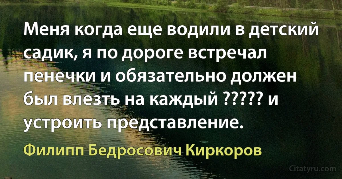 Меня когда еще водили в детский садик, я по дороге встречал пенечки и обязательно должен был влезть на каждый ????? и устроить представление. (Филипп Бедросович Киркоров)