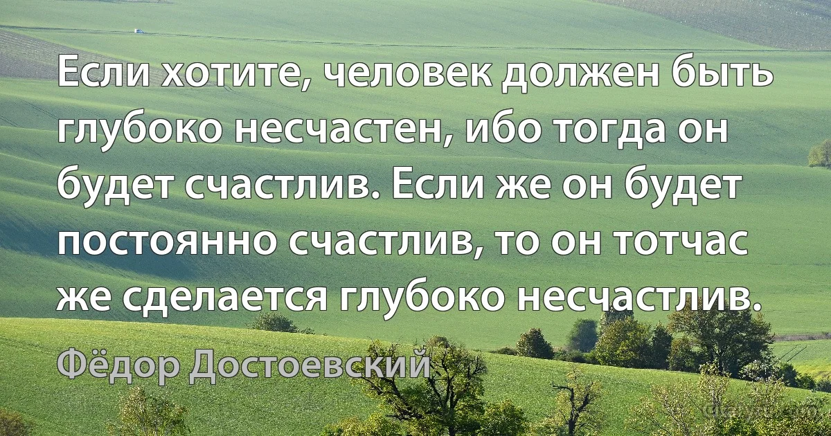 Если хотите, человек должен быть глубоко несчастен, ибо тогда он будет счастлив. Если же он будет постоянно счастлив, то он тотчас же сделается глубоко несчастлив. (Фёдор Достоевский)