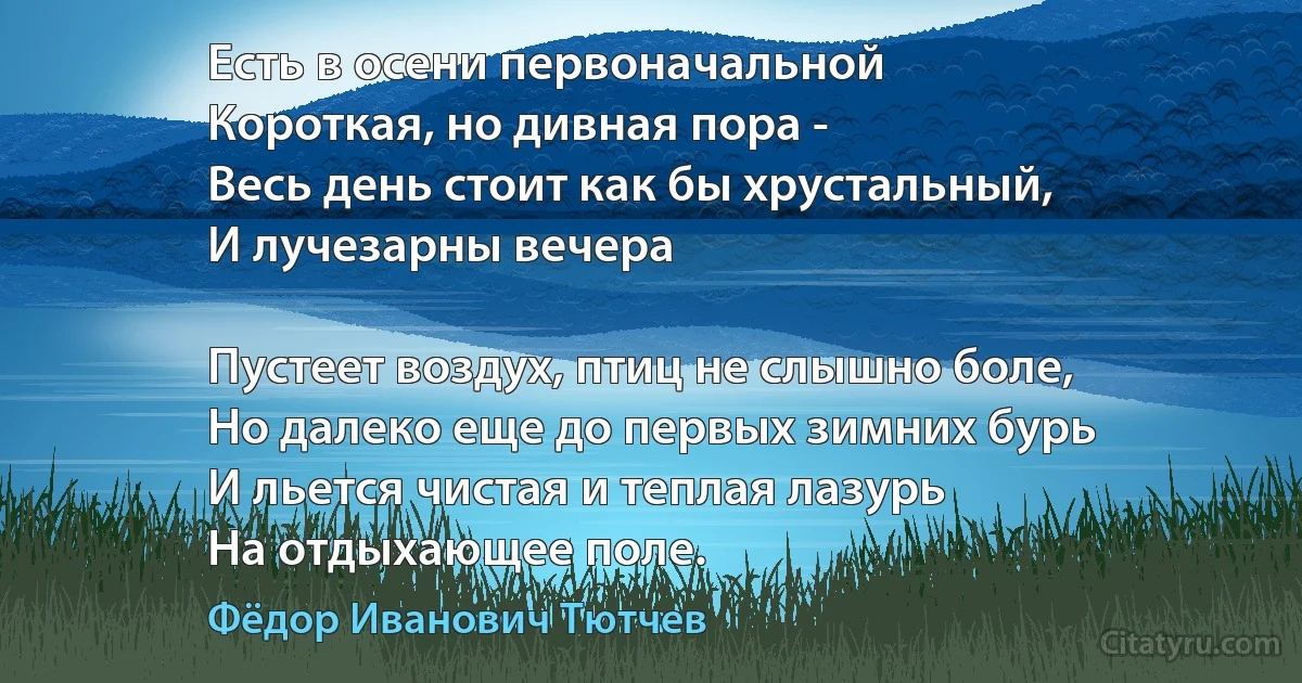 Есть в осени первоначальной
Короткая, но дивная пора -
Весь день стоит как бы хрустальный,
И лучезарны вечера 

Пустеет воздух, птиц не слышно боле,
Но далеко еще до первых зимних бурь
И льется чистая и теплая лазурь
На отдыхающее поле. (Фёдор Иванович Тютчев)