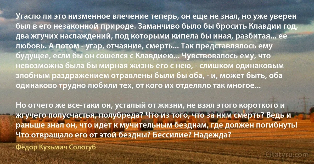 Угасло ли это низменное влечение теперь, он еще не знал, но уже уверен был в его незаконной природе. Заманчиво было бы бросить Клавдии год, два жгучих наслаждений, под которыми кипела бы иная, разбитая... ее любовь. А потом - угар, отчаяние, смерть... Так представлялось ему будущее, если бы он сошелся с Клавдиею... Чувствовалось ему, что невозможна была бы мирная жизнь его с нею, - слишком одинаковым злобным раздражением отравлены были бы оба, - и, может быть, оба одинаково трудно любили тех, от кого их отделяло так многое...

Но отчего же все-таки он, усталый от жизни, не взял этого короткого и жгучего полусчастья, полубреда? Что из того, что за ним смерть? Ведь и раньше знал он, что идет к мучительным безднам, где должен погибнуть! Что отвращало его от этой бездны? Бессилие? Надежда? (Фёдор Кузьмич Сологуб)