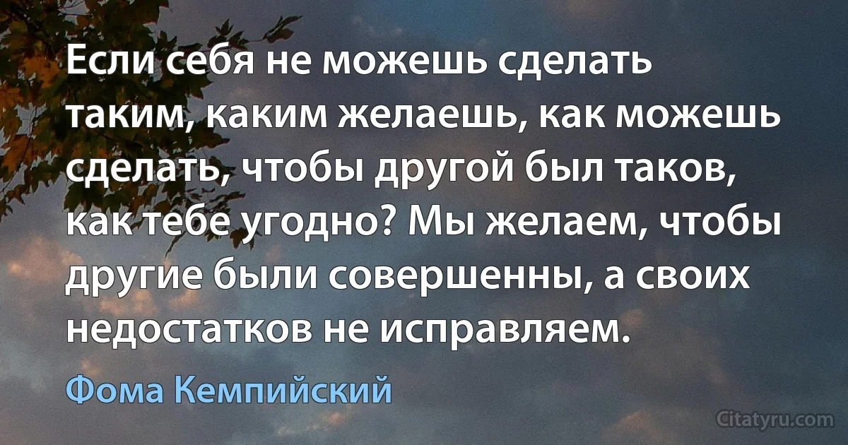 Если себя не можешь сделать таким, каким желаешь, как можешь сделать, чтобы другой был таков, как тебе угодно? Мы желаем, чтобы другие были совершенны, а своих недостатков не исправляем. (Фома Кемпийский)