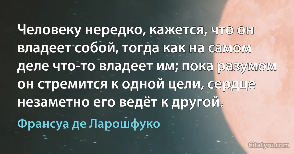 Человеку нередко, кажется, что он владеет собой, тогда как на самом деле что-то владеет им; пока разумом он стремится к одной цели, сердце незаметно его ведёт к другой. (Франсуа де Ларошфуко)