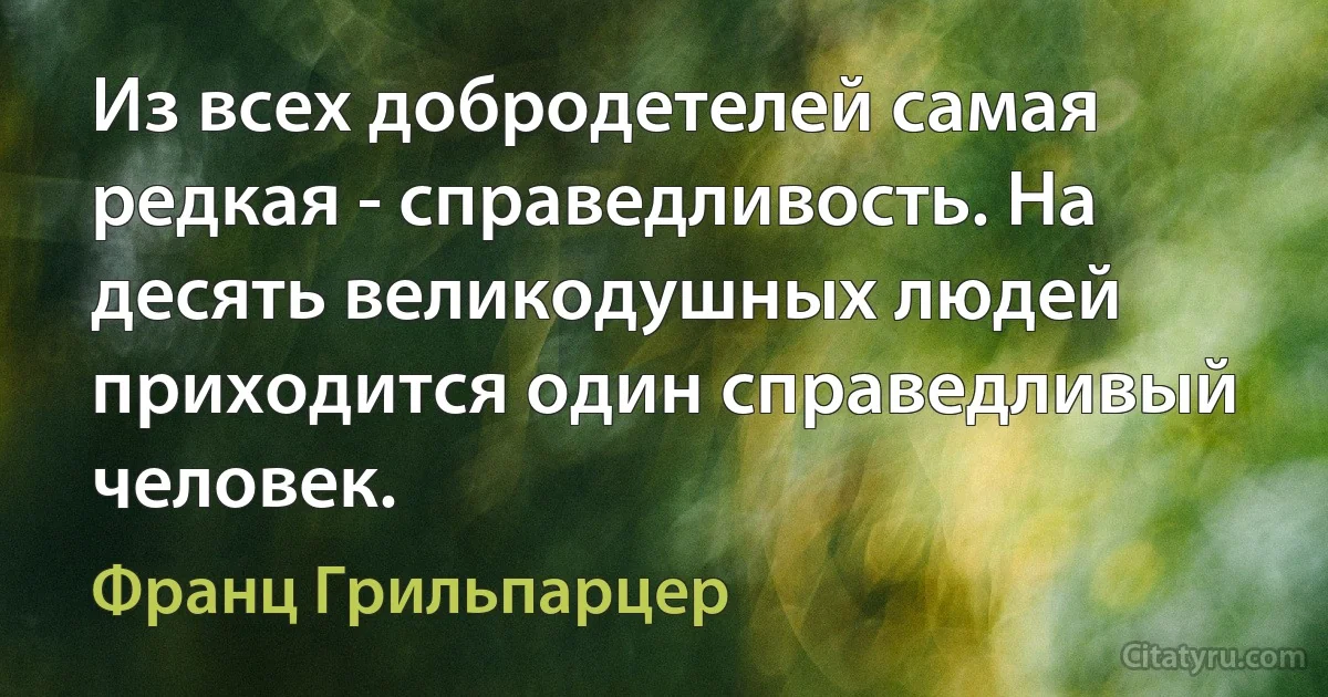 Из всех добродетелей самая редкая - справедливость. На десять великодушных людей приходится один справедливый человек. (Франц Грильпарцер)