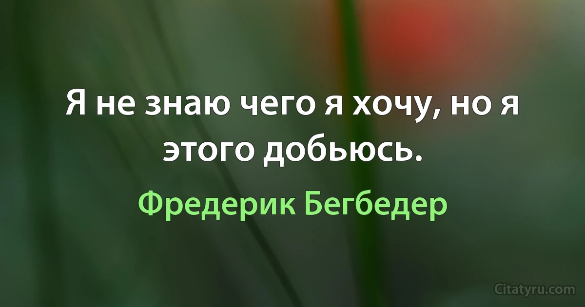 Я не знаю чего я хочу, но я этого добьюсь. (Фредерик Бегбедер)