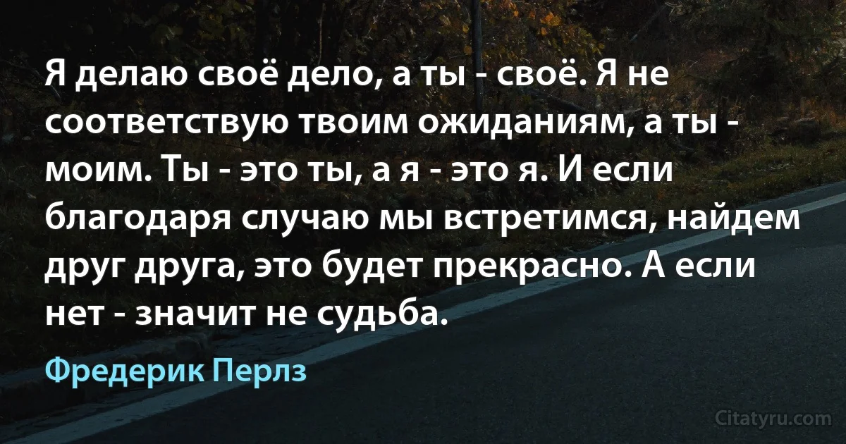 Я делаю своё дело, а ты - своё. Я не соответствую твоим ожиданиям, а ты - моим. Ты - это ты, а я - это я. И если благодаря случаю мы встретимся, найдем друг друга, это будет прекрасно. А если нет - значит не судьба. (Фредерик Перлз)