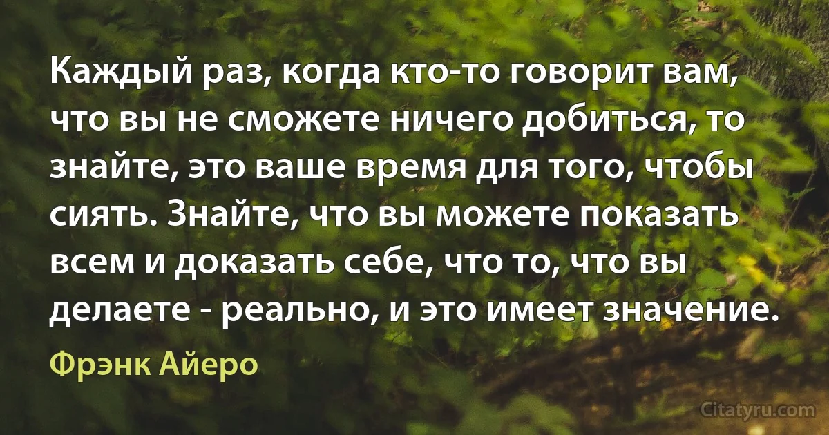 Каждый раз, когда кто-то говорит вам, что вы не сможете ничего добиться, то знайте, это ваше время для того, чтобы сиять. Знайте, что вы можете показать всем и доказать себе, что то, что вы делаете - реально, и это имеет значение. (Фрэнк Айеро)