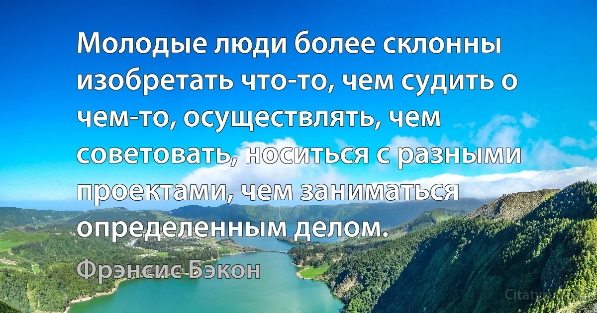 Молодые люди более склонны изобретать что-то, чем судить о чем-то, осуществлять, чем советовать, носиться с разными проектами, чем заниматься определенным делом. (Фрэнсис Бэкон)