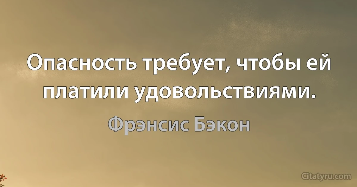 Опасность требует, чтобы ей платили удовольствиями. (Фрэнсис Бэкон)