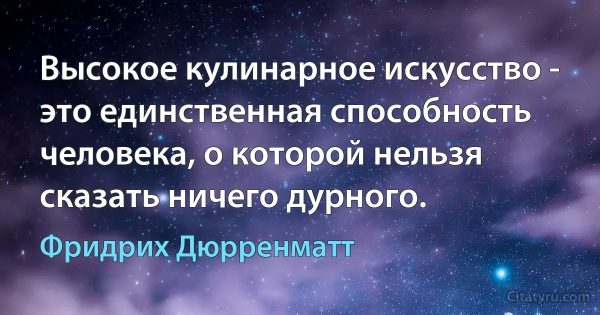 Высокое кулинарное искусство - это единственная способность человека, о которой нельзя сказать ничего дурного. (Фридрих Дюрренматт)