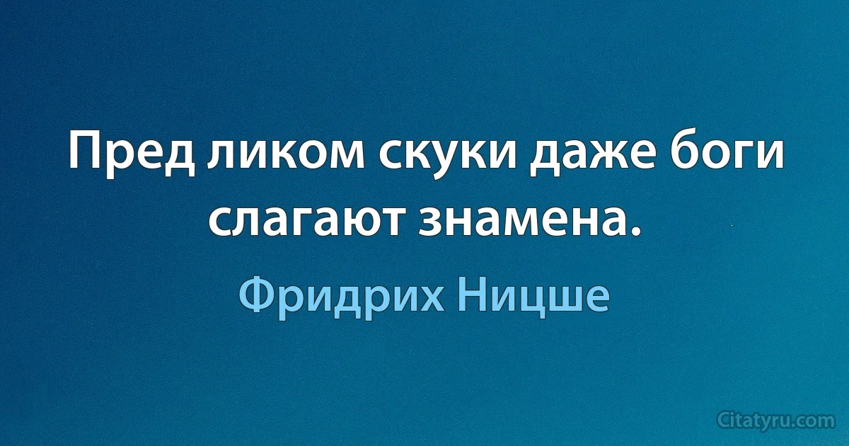 Пред ликом скуки даже боги слагают знамена. (Фридрих Ницше)