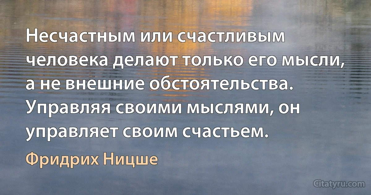 Несчастным или счастливым человека делают только его мысли, а не внешние обстоятельства. Управляя своими мыслями, он управляет своим счастьем. (Фридрих Ницше)