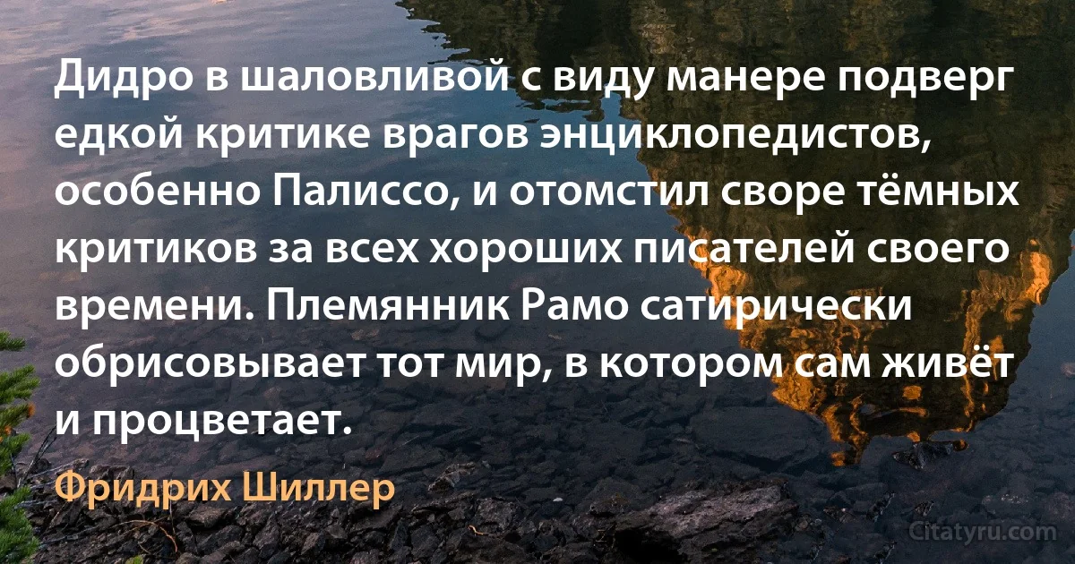 Дидро в шаловливой с виду манере подверг едкой критике врагов энциклопедистов, особенно Палиссо, и отомстил своре тёмных критиков за всех хороших писателей своего времени. Племянник Рамо сатирически обрисовывает тот мир, в котором сам живёт и процветает. (Фридрих Шиллер)