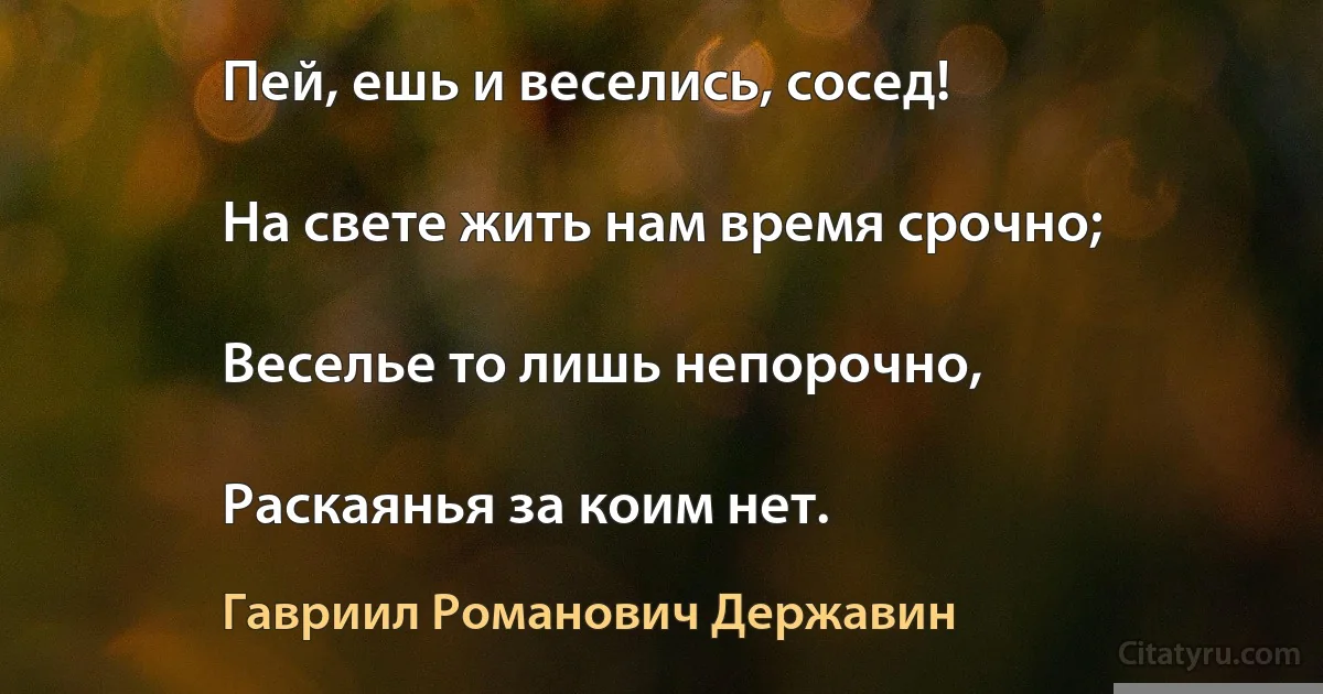 Пей, ешь и веселись, сосед!

На свете жить нам время срочно;

Веселье то лишь непорочно,

Раскаянья за коим нет. (Гавриил Романович Державин)