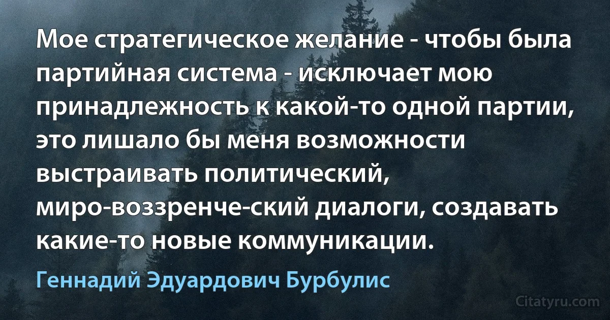 Мое стратегическое желание - чтобы была партийная система - исключает мою принадлежность к какой-то одной партии, это лишало бы меня возможности выстраивать политический, миро­воззренче­ский диалоги, создавать какие-то новые коммуникации. (Геннадий Эдуардович Бурбулис)