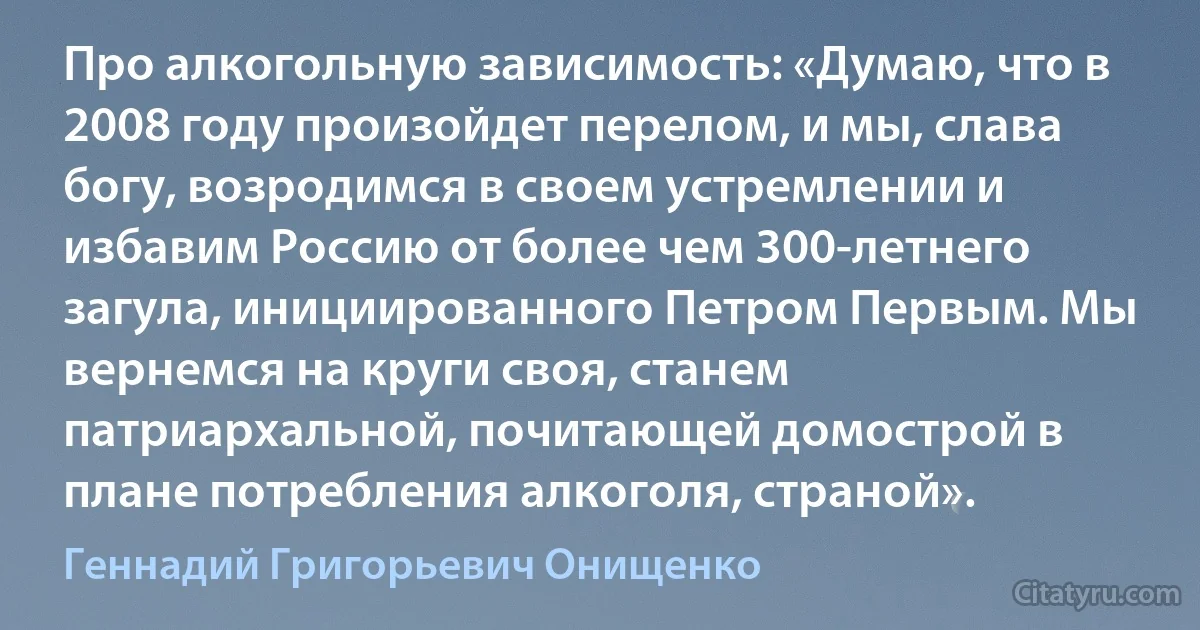 Про алкогольную зависимость: «Думаю, что в 2008 году произойдет перелом, и мы, слава богу, возродимся в своем устремлении и избавим Россию от более чем 300-летнего загула, инициированного Петром Первым. Мы вернемся на круги своя, станем патриархальной, почитающей домострой в плане потребления алкоголя, страной». (Геннадий Григорьевич Онищенко)