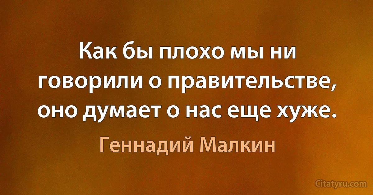 Как бы плохо мы ни говорили о правительстве, оно думает о нас еще хуже. (Геннадий Малкин)