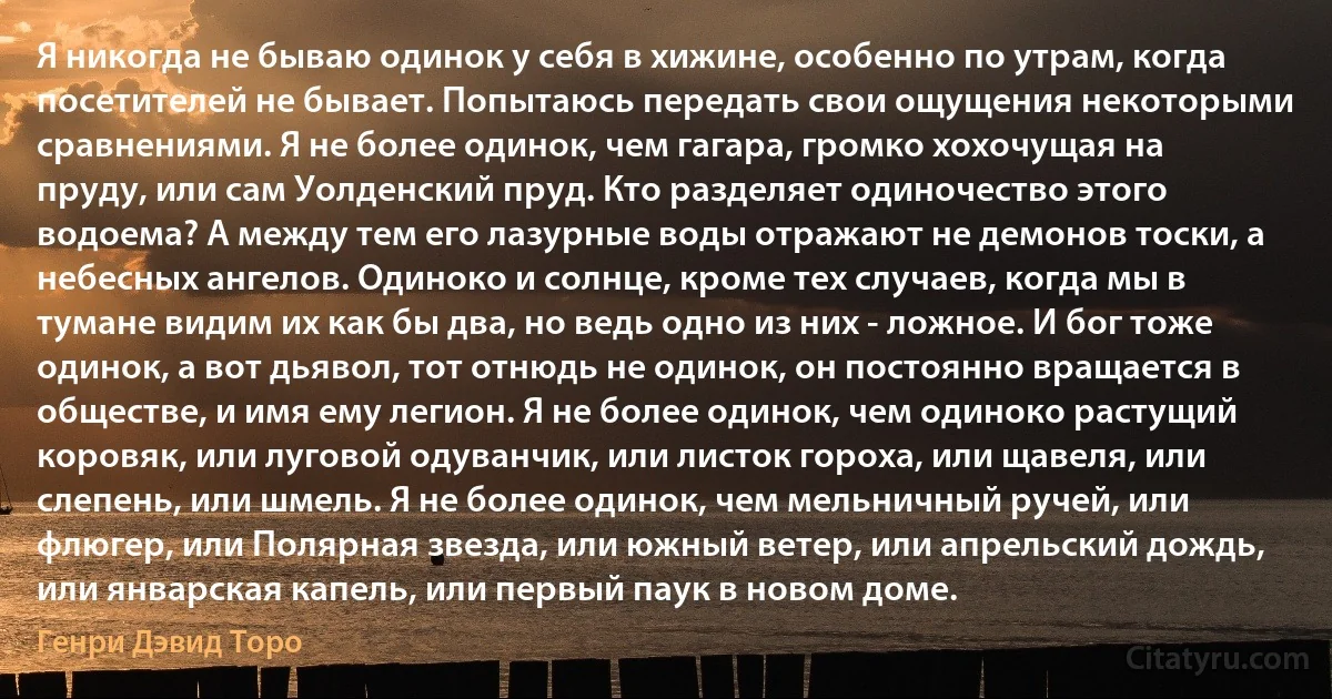 Я никогда не бываю одинок у себя в хижине, особенно по утрам, когда посетителей не бывает. Попытаюсь передать свои ощущения некоторыми сравнениями. Я не более одинок, чем гагара, громко хохочущая на пруду, или сам Уолденский пруд. Кто разделяет одиночество этого водоема? А между тем его лазурные воды отражают не демонов тоски, а небесных ангелов. Одиноко и солнце, кроме тех случаев, когда мы в тумане видим их как бы два, но ведь одно из них - ложное. И бог тоже одинок, а вот дьявол, тот отнюдь не одинок, он постоянно вращается в обществе, и имя ему легион. Я не более одинок, чем одиноко растущий коровяк, или луговой одуванчик, или листок гороха, или щавеля, или слепень, или шмель. Я не более одинок, чем мельничный ручей, или флюгер, или Полярная звезда, или южный ветер, или апрельский дождь, или январская капель, или первый паук в новом доме. (Генри Дэвид Торо)