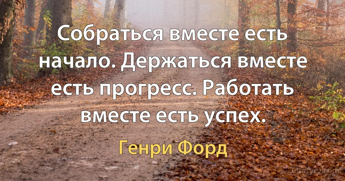 Собраться вместе есть начало. Держаться вместе есть прогресс. Работать вместе есть успех. (Генри Форд)