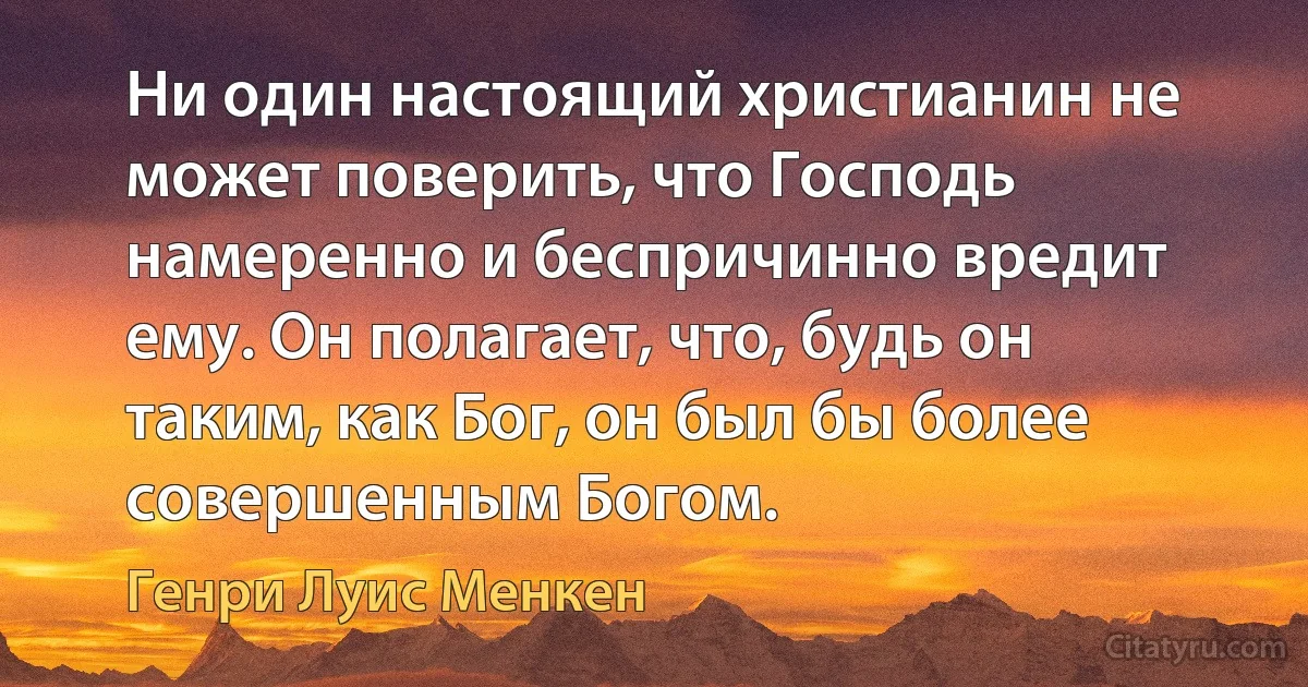 Ни один настоящий христианин не может поверить, что Господь намеренно и беспричинно вредит ему. Он полагает, что, будь он таким, как Бог, он был бы более совершенным Богом. (Генри Луис Менкен)