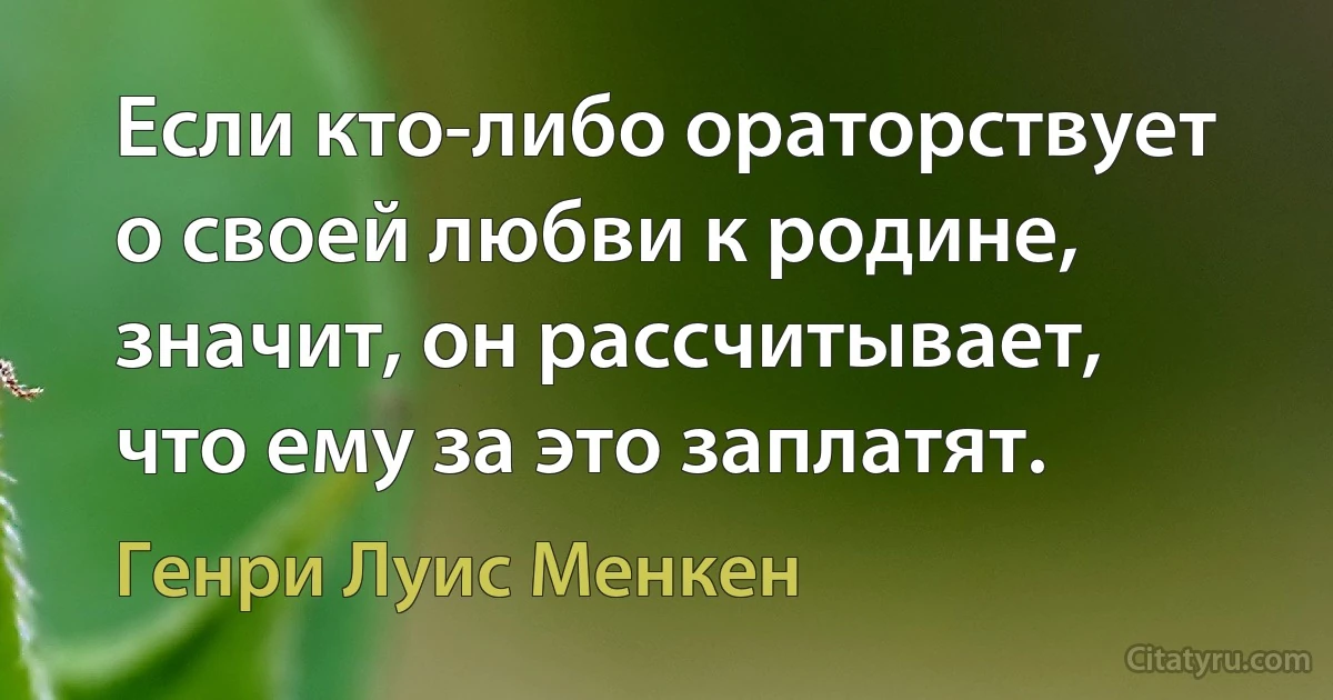 Если кто-либо ораторствует о своей любви к родине, значит, он рассчитывает, что ему за это заплатят. (Генри Луис Менкен)