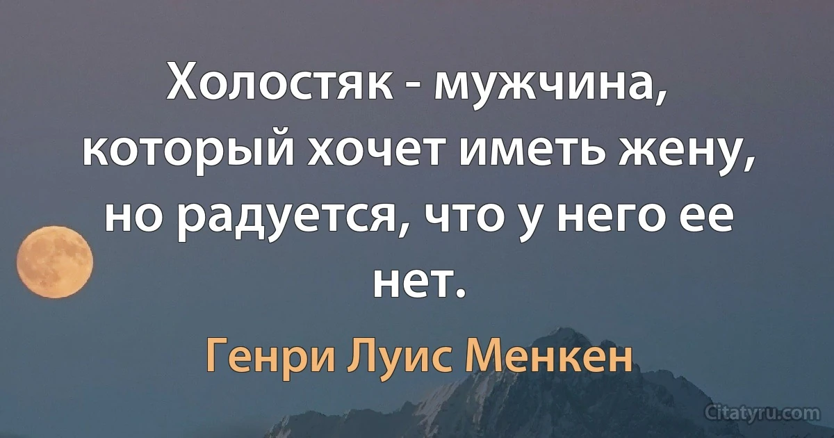 Холостяк - мужчина, который хочет иметь жену, но радуется, что у него ее нет. (Генри Луис Менкен)