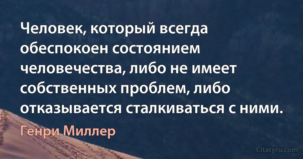 Человек, который всегда обеспокоен состоянием человечества, либо не имеет собственных проблем, либо отказывается сталкиваться с ними. (Генри Миллер)