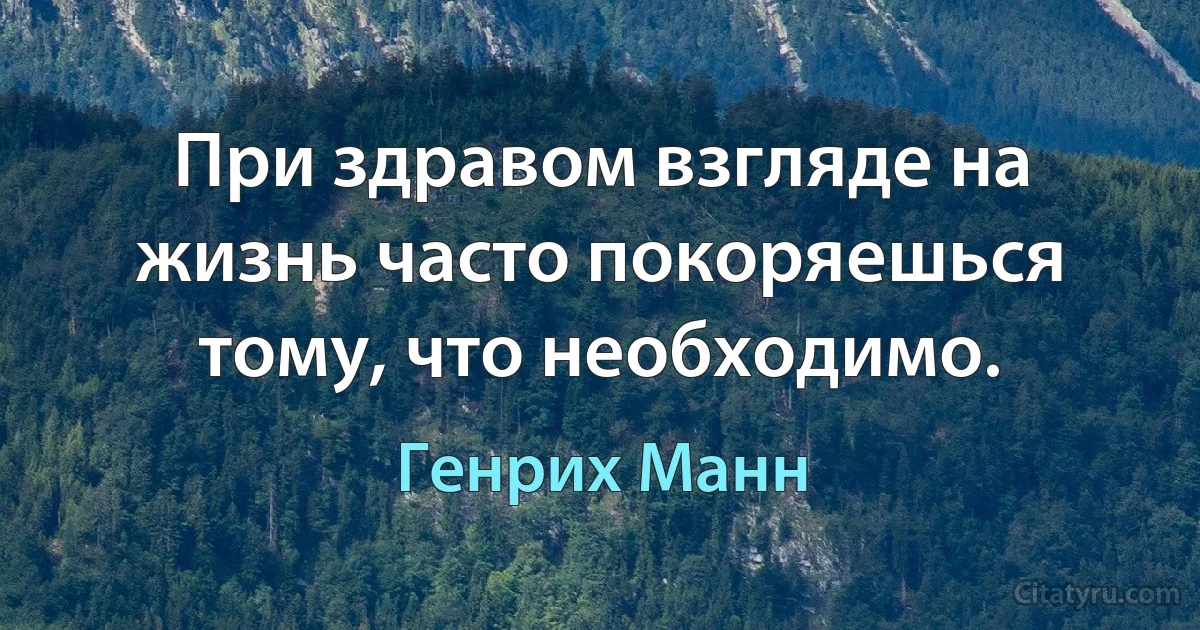 При здравом взгляде на жизнь часто покоряешься тому, что необходимо. (Генрих Манн)