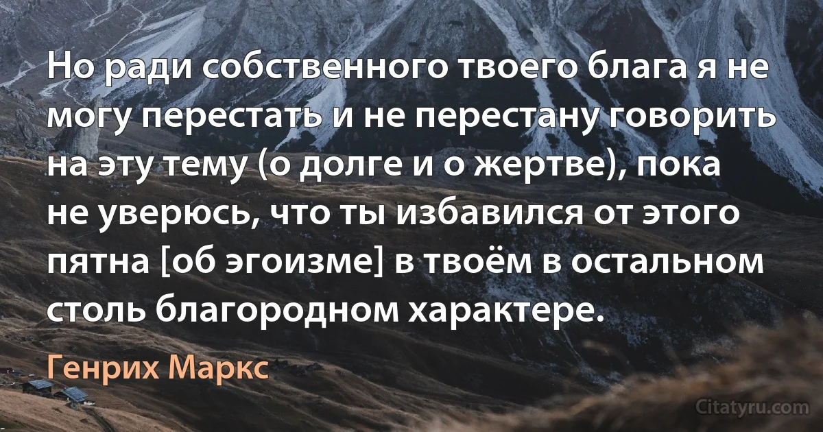 Но ради собственного твоего блага я не могу перестать и не перестану говорить на эту тему (о долге и о жертве), пока не уверюсь, что ты избавился от этого пятна [об эгоизме] в твоём в остальном столь благородном характере. (Генрих Маркс)