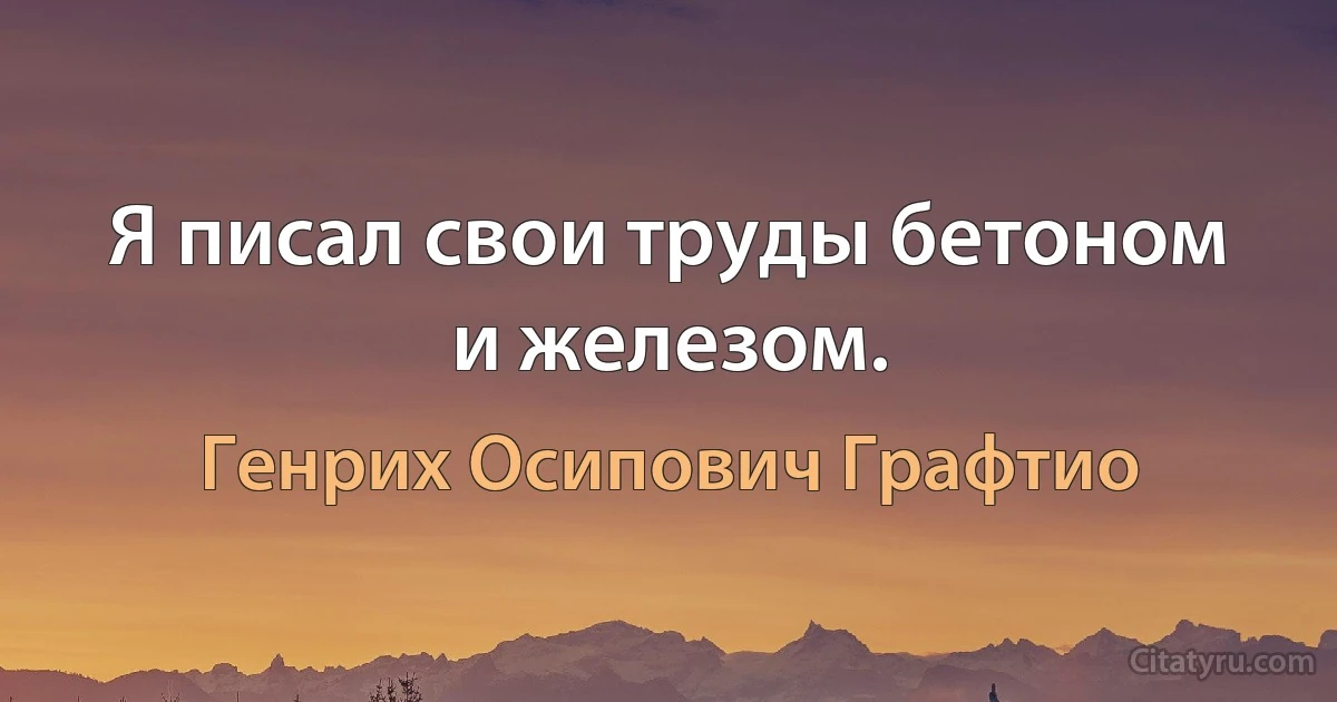 Я писал свои труды бетоном и железом. (Генрих Осипович Графтио)