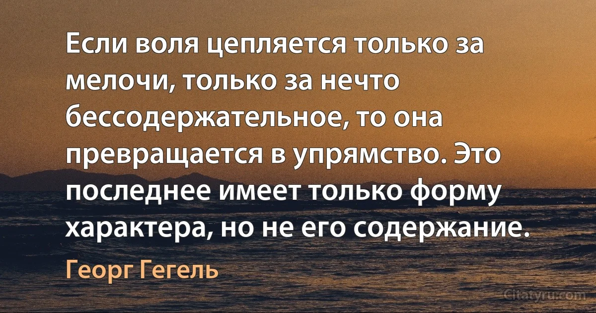 Если воля цепляется только за мелочи, только за нечто бессодержательное, то она превращается в упрямство. Это последнее имеет только форму характера, но не его содержание. (Георг Гегель)