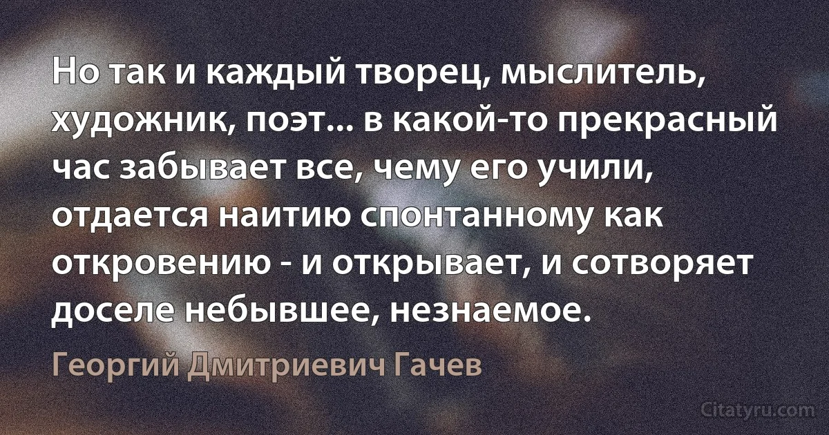 Но так и каждый творец, мыслитель, художник, поэт... в какой-то прекрасный час забывает все, чему его учили, отдается наитию спонтанному как откровению - и открывает, и сотворяет доселе небывшее, незнаемое. (Георгий Дмитриевич Гачев)