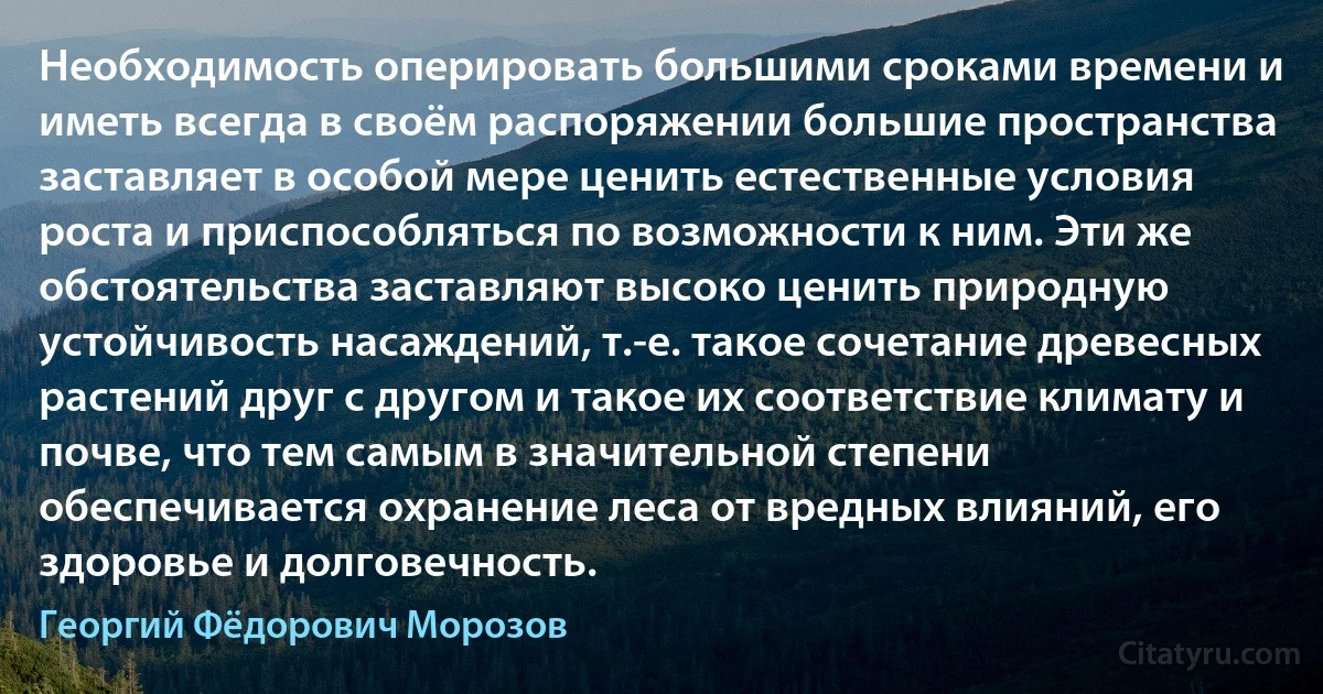 Необходимость оперировать большими сроками времени и иметь всегда в своём распоряжении большие пространства заставляет в особой мере ценить естественные условия роста и приспособляться по возможности к ним. Эти же обстоятельства заставляют высоко ценить природную устойчивость насаждений, т.-е. такое сочетание древесных растений друг с другом и такое их соответствие климату и почве, что тем самым в значительной степени обеспечивается охранение леса от вредных влияний, его здоровье и долговечность. (Георгий Фёдорович Морозов)