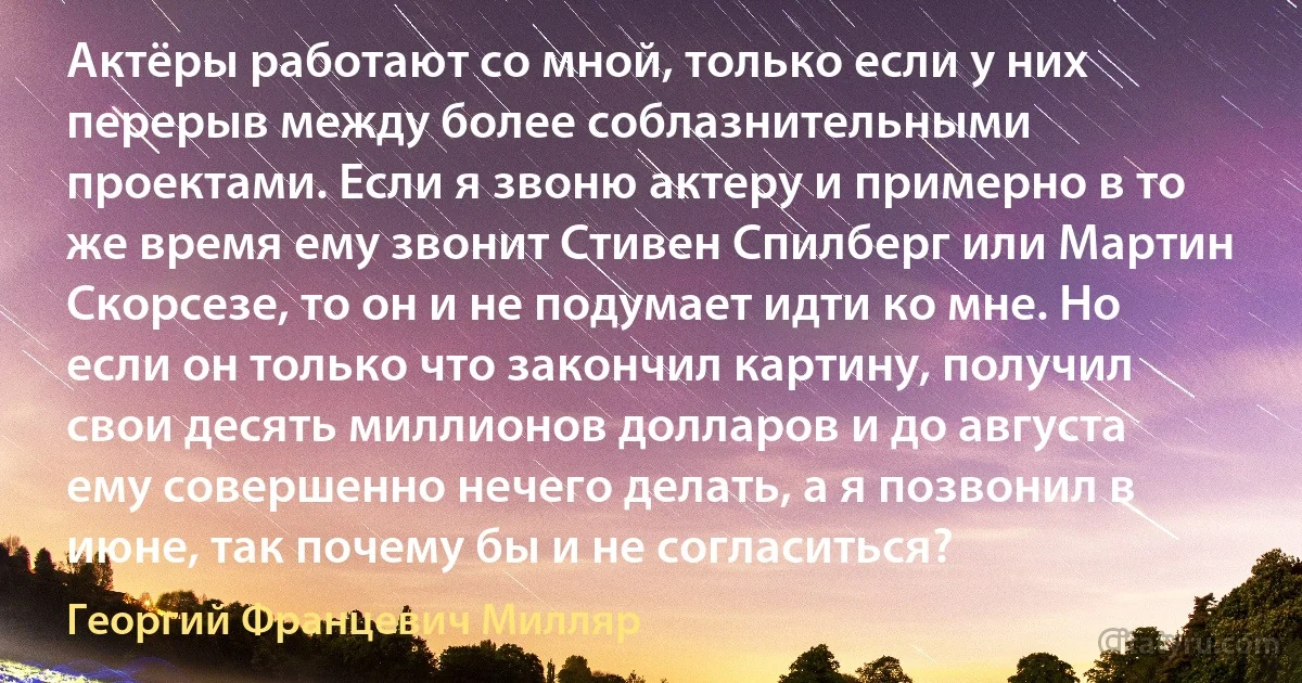 Актёры работают со мной, только если у них перерыв между более соблазнительными проектами. Если я звоню актеру и примерно в то же время ему звонит Стивен Спилберг или Мартин Скорсезе, то он и не подумает идти ко мне. Но если он только что закончил картину, получил свои десять миллионов долларов и до августа ему совершенно нечего делать, а я позвонил в июне, так почему бы и не согласиться? (Георгий Францевич Милляр)