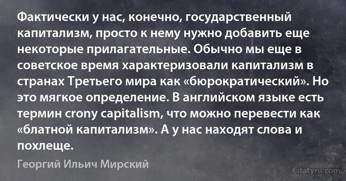 Фактически у нас, конечно, государственный капитализм, просто к нему нужно добавить еще некоторые прилагательные. Обычно мы еще в советское время характеризовали капитализм в странах Третьего мира как «бюрократический». Но это мягкое определение. В английском языке есть термин crony capitalism, что можно перевести как «блатной капитализм». А у нас находят слова и похлеще. (Георгий Ильич Мирский)