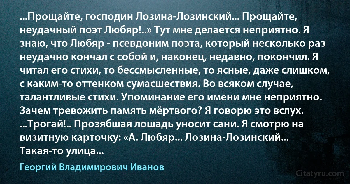 ...Прощайте, господин Лозина-Лозинский... Прощайте, неудачный поэт Любяр!..» Тут мне делается неприятно. Я знаю, что Любяр - псевдоним поэта, который несколько раз неудачно кончал с собой и, наконец, недавно, покончил. Я читал его стихи, то бессмысленные, то ясные, даже слишком, с каким-то оттенком сумасшествия. Во всяком случае, талантливые стихи. Упоминание его имени мне неприятно. Зачем тревожить память мёртвого? Я говорю это вслух. ...Трогай!.. Прозябшая лошадь уносит сани. Я смотрю на визитную карточку: «А. Любяр... Лозина-Лозинский... Такая-то улица... (Георгий Владимирович Иванов)