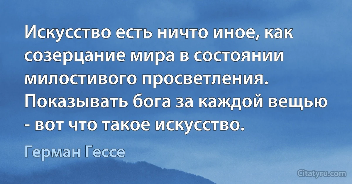 Искусство есть ничто иное, как созерцание мира в состоянии милостивого просветления. Показывать бога за каждой вещью - вот что такое искусство. (Герман Гессе)