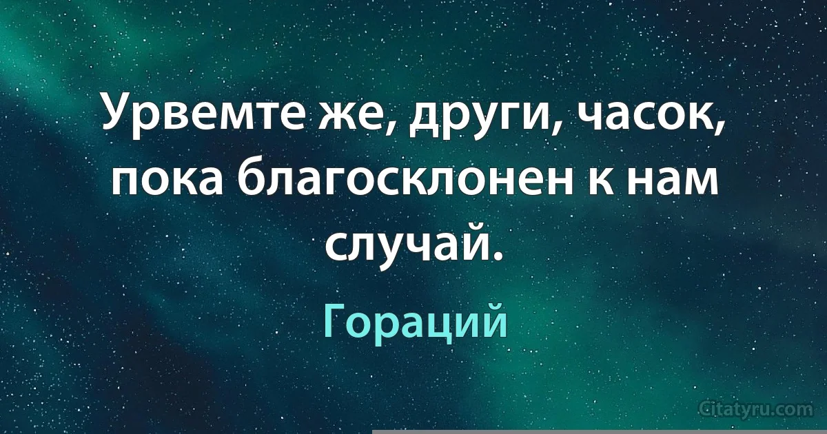 Урвемте же, други, часок, пока благосклонен к нам случай. (Гораций)