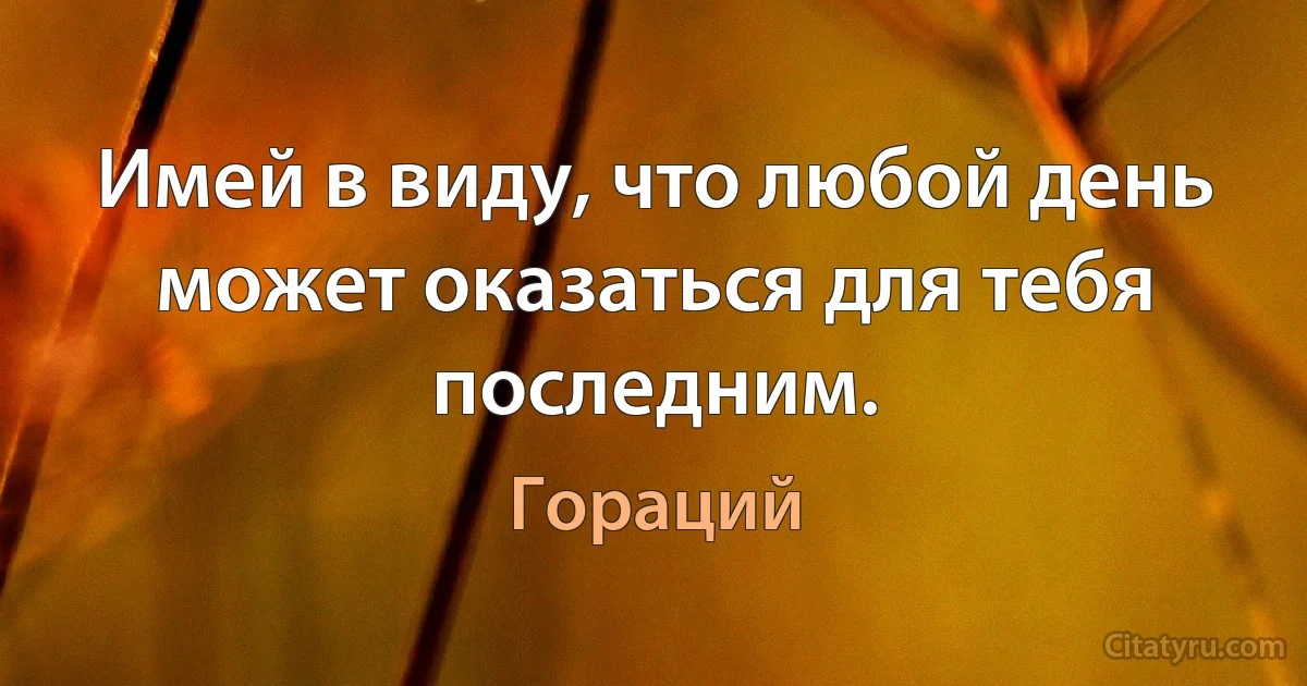 Имей в виду, что любой день может оказаться для тебя последним. (Гораций)