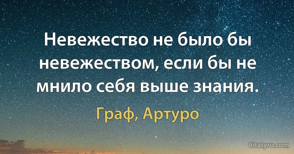 Невежество не было бы невежеством, если бы не мнило себя выше знания. (Граф, Артуро)