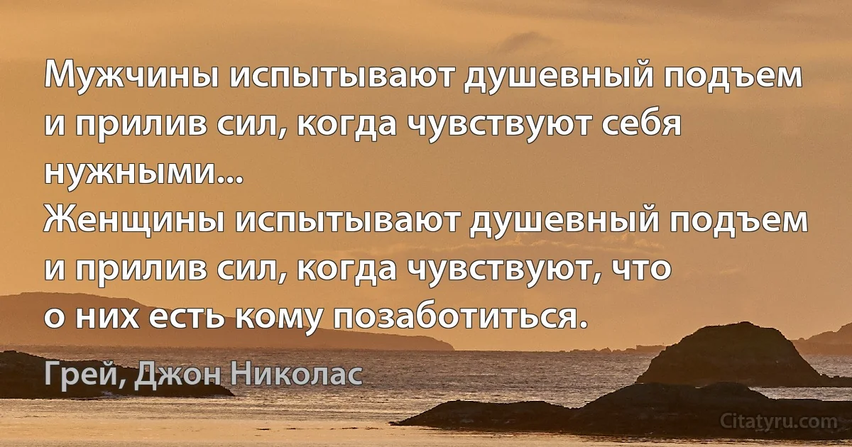 Мужчины испытывают душевный подъем и прилив сил, когда чувствуют себя нужными...
Женщины испытывают душевный подъем и прилив сил, когда чувствуют, что о них есть кому позаботиться. (Грей, Джон Николас)