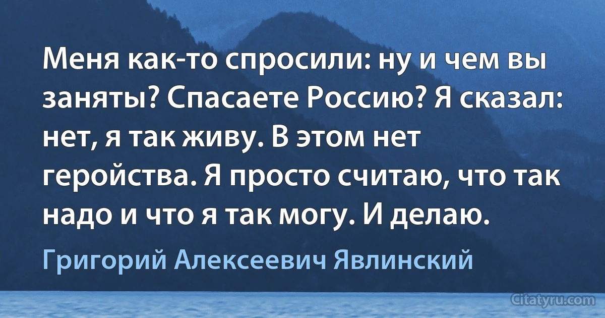 Меня как-то спросили: ну и чем вы заняты? Спасаете Россию? Я сказал: нет, я так живу. В этом нет геройства. Я просто считаю, что так надо и что я так могу. И делаю. (Григорий Алексеевич Явлинский)