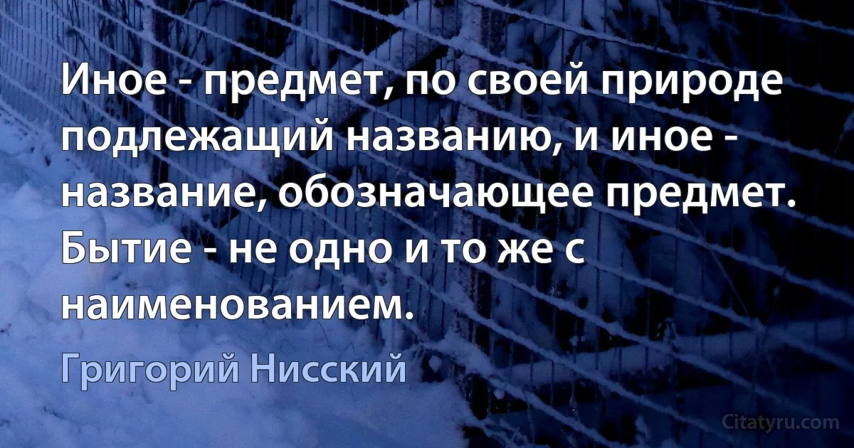 Иное - предмет, по своей природе подлежащий названию, и иное - название, обозначающее предмет. Бытие - не одно и то же с наименованием. (Григорий Нисский)