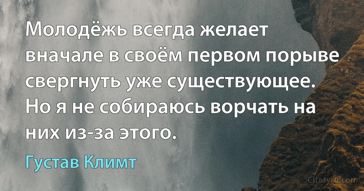 Молодёжь всегда желает вначале в своём первом порыве свергнуть уже существующее. Но я не собираюсь ворчать на них из-за этого. (Густав Климт)