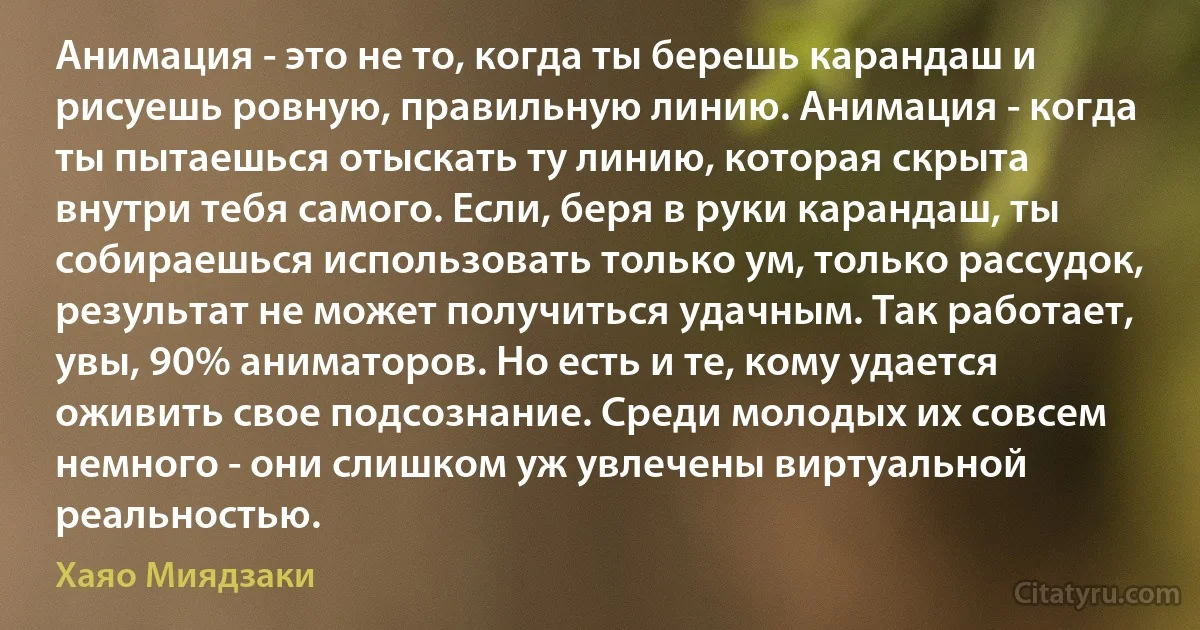 Анимация - это не то, когда ты берешь карандаш и рисуешь ровную, правильную линию. Анимация - когда ты пытаешься отыскать ту линию, которая скрыта внутри тебя самого. Если, беря в руки карандаш, ты собираешься использовать только ум, только рассудок, результат не может получиться удачным. Так работает, увы, 90% аниматоров. Но есть и те, кому удается оживить свое подсознание. Среди молодых их совсем немного - они слишком уж увлечены виртуальной реальностью. (Хаяо Миядзаки)