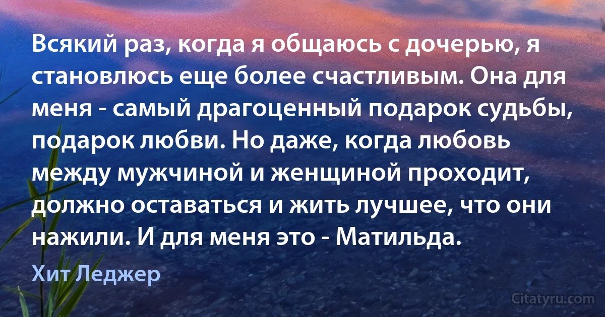 Всякий раз, когда я общаюсь с дочерью, я становлюсь еще более счастливым. Она для меня - самый драгоценный подарок судьбы, подарок любви. Но даже, когда любовь между мужчиной и женщиной проходит, должно оставаться и жить лучшее, что они нажили. И для меня это - Матильда. (Хит Леджер)