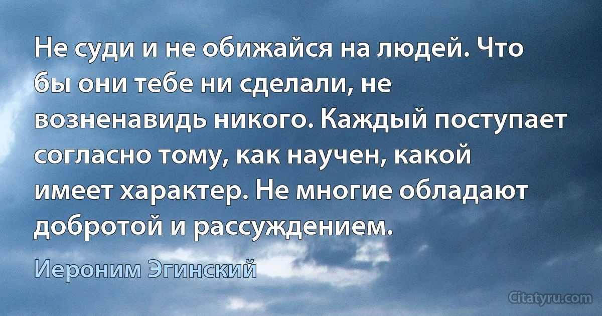 Не суди и не обижайся на людей. Что бы они тебе ни сделали, не возненавидь никого. Каждый поступает согласно тому, как научен, какой имеет характер. Не многие обладают добротой и рассуждением. (Иероним Эгинский)