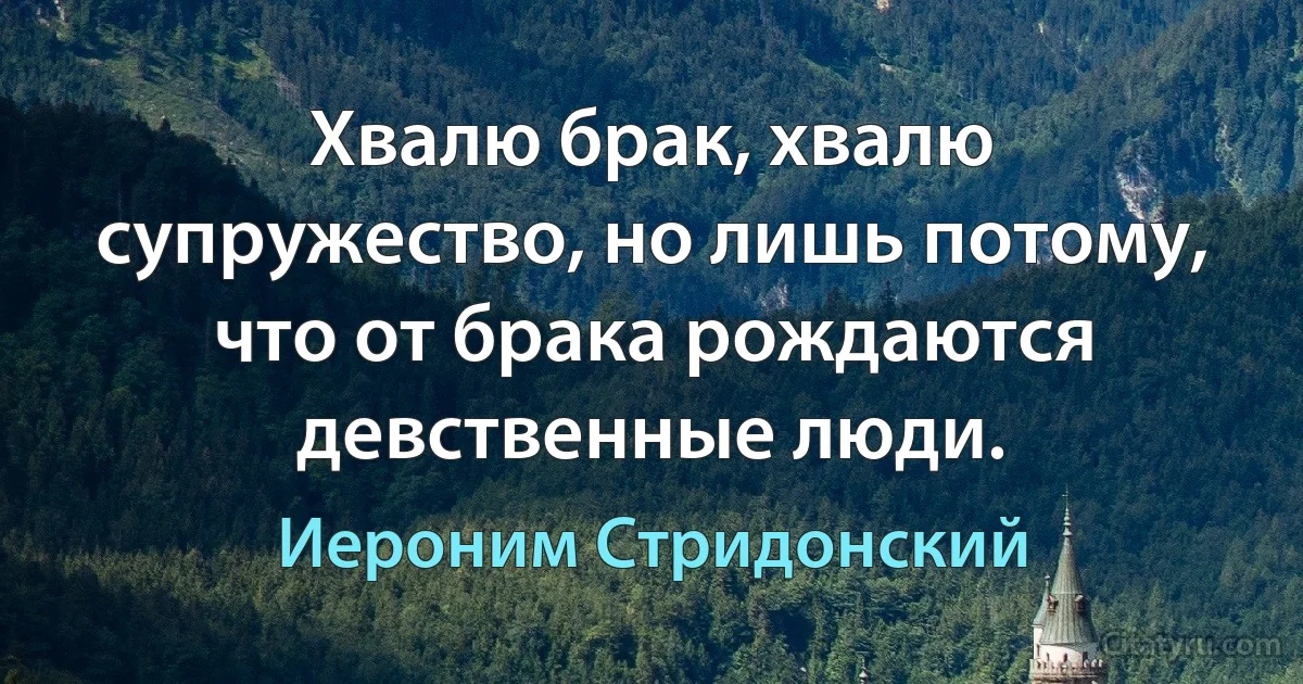 Хвалю брак, хвалю супружество, но лишь потому, что от брака рождаются девственные люди. (Иероним Стридонский)