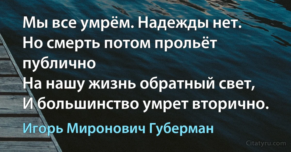 Мы все умрём. Надежды нет.
Но смерть потом прольёт публично
На нашу жизнь обратный свет,
И большинство умрет вторично. (Игорь Миронович Губерман)